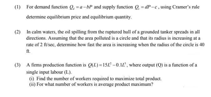 (1) For demand function Q, = a-bP and supply function Q, = dP-c, using Cramer's rule
determine equilibrium price and equilibrium quantity.
(2) In calm waters, the oil spilling from the ruptured hull of a grounded tanker spreads in all
directions. Assuming that the area polluted is a circle and that its radius is increasing at a
rate of 2 ft/sec, determine how fast the area is increasing when the radius of the circle is 40
ft.
(3) A firms production function is Q(L) =15L -0.1L, where output (Q) is a function of a
single input labour (L).
(i) Find the number of workers required to maximize total product.
(ii) For what number of workers is average product maximum?

