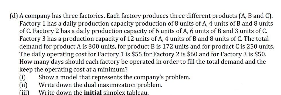 (d) A company has three factories. Each factory produces three different products (A, B and C).
Factory 1 has a daily production capacity production of 8 units of A, 4 units of B and 8 units
of C. Factory 2 has a daily production capacity of 6 units of A, 6 units of B and 3 units of C.
Factory 3 has a production capacity of 12 units of A, 4 units of B and 8 units of C. The total
demand for product A is 300 units, for product B is 172 units and for product C is 250 units.
The daily operating cost for Factory 1 is $55 for Factory 2 is $60 and for Factory 3
How many days should each factory be operated in order to fill the total demand and the
keep the operating cost at a minimum?
(i)
(ii)
(iii)
$50.
Show a model that represents the company's problem.
Write down the dual maximization problem.
Write down the initial simplex tableau.
