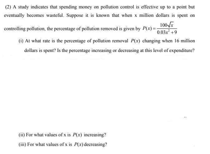 (2) A study indicates that spending money on pollution control is effective up to a point but
eventually becomes wasteful. Suppose it is known that when x million dollars is spent on
100 x
controlling pollution, the percentage of pollution removed is given by P(x) =:
0.03x +9
(i) At what rate is the percentage of pollution removal P(x) changing when 16 million
dollars is spent? Is the percentage increasing or decreasing at this level of expenditure?
(ii) For what values of x is P(x) increasing?
(iii) For what values of x is P(x) decreasing?
