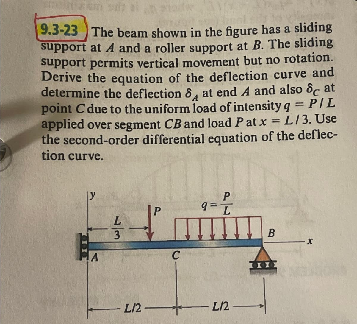 9.3-23 The beam shown in the figure has a sliding
support at A and a roller support at B. The sliding
support permits vertical movement but no rotation.
Derive the equation of the deflection curve and
determine the deflection 8 at end A and also c at
point C due to the uniform load of intensity q = P/L
L/3. Use
applied over segment CB and load Patx
the second-order differential equation of the deflec-
tion curve.
y
A
L
3
L12
P
C
P
9= L
L12
1
B
X