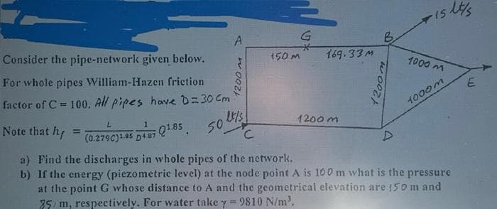 Consider the pipe-network given below.
For whole pipes William-Hazen friction
factor of C= 100. All pipes have D=30 Cm
Note that h
50 l/s
Q1.85 501
A
L
1
(0.279C)1.85 D487 Q1.85
1200 m
C
150 m
G
169.33M
1200m
B
1200m
D
-15
1000 m
1000m
lt/s
a) Find the discharges in whole pipes of the network.
b) If the energy (piezometric level) at the node point A is 100 m what is the pressure
at the point G whose distance to A and the geometrical elevation are 150 m and
25 m, respectively. For water take y = 9810 N/m³.
E