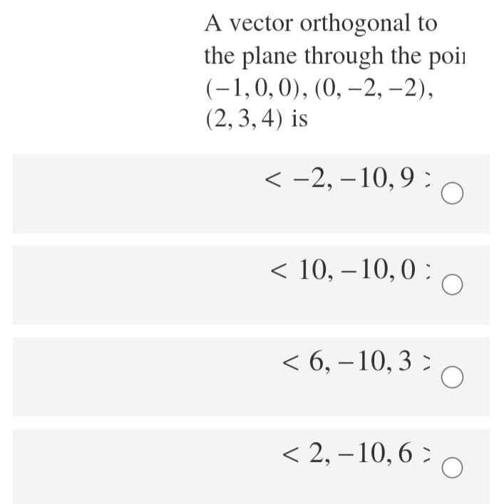 A vector orthogonal to
the plane through the poii
(-1,0,0), (0, –2, –2),
(2, 3, 4) is
< -2, – 10,9 :
< 10, – 10,0 :
< 6, – 10, 3 :
< 2, – 10, 6 :
