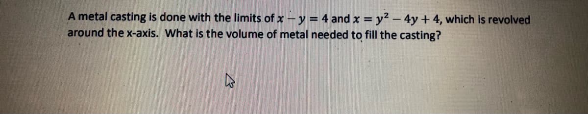 A metal casting is done with the limits of x-y = 4 and x = y2 - 4y + 4, which is revolved
around the x-axis. What is the volume of metal needed to fill the casting?
%3D
