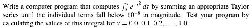 Write a computer program that computes fe-¹² dt by summing an appropriate Taylor
series until the individual terms fall below 10-8 in magnitude. Test your program by
calculating the values of this integral for x = 0.0, 0.1, 0.2, ..., 1.0.