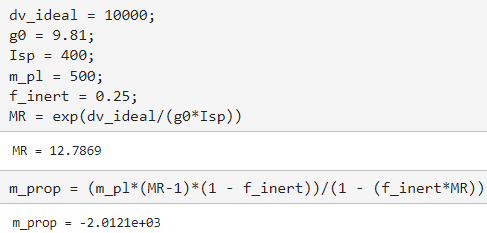dv_ideal
g0 = 9.81;
Isp
400;
m_pl
=
=
10000;
= 500;
finert = 0.25;
MR = exp(dv_ideal/(g0*Isp))
MR 12.7869
m_prop= (m_p1* (MR-1)*(1 - f_inert))/(1 - (f_inert*MR))
m_prop= -2.0121e+03