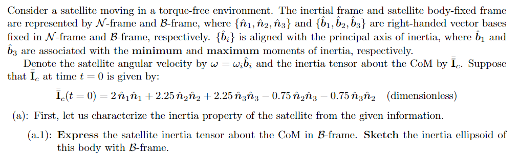 Consider a satellite moving in a torque-free environment. The inertial frame and satellite body-fixed frame
are represented by N-frame and B-frame, where {^₁, ñ2, ñ3} and {b₁, 62, 63} are right-handed vector bases
fixed in N-frame and B-frame, respectively. {b} is aligned with the principal axis of inertia, where 6₁ and
63 are associated with the minimum and maximum moments of inertia, respectively.
Denote the satellite angular velocity by w = wibį and the inertia tensor about the CoM by Ie. Suppose
that I at time t = 0 is given by:
Ic(t = 0) = 2ñ₁ñ₁ +2.25 ñ₂n₂ +2.25 ñ3ñ3 -0.75 n₂n3 -0.75 n3n2 (dimensionless)
(a): First, let us characterize the inertia property of the satellite from the given information.
(a.1):
Express the satellite inertia tensor about the CoM in B-frame. Sketch the inertia ellipsoid of
this body with B-frame.