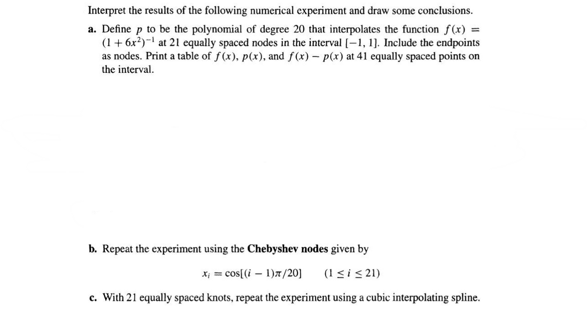 Interpret the results of the following numerical experiment and draw some conclusions.
a. Define p to be the polynomial of degree 20 that interpolates the function f(x)
(1 + 6x²)-¹ at 21 equally spaced nodes in the interval [-1, 1]. Include the endpoints
as nodes. Print a table of f(x), p(x), and f(x) - p(x) at 41 equally spaced points on
the interval.
b. Repeat the experiment using the Chebyshev nodes given by
Xi = cos[(i-1)π/20] (1 ≤ i ≤21)
c. With 21 equally spaced knots, repeat the experiment using a cubic interpolating spline.