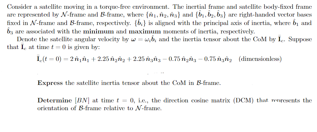 Consider a satellite moving in a torque-free environment. The inertial frame and satellite body-fixed frame
are represented by N-frame and B-frame, where {^₁, ŵ2, ñ3} and {b₁, 62, 63} are right-handed vector bases
fixed in N-frame and B-frame, respectively. {1;} is aligned with the principal axis of inertia, where ☎₁ and
3 are associated with the minimum and maximum moments of inertia, respectively.
Denote the satellite angular velocity by w = wib; and the inertia tensor about the CoM by Ic. Suppose
that I at time t = 0 is given by:
Ic(t = 0) = 2ñ₁ñ₁ +2.25 ñ¿Ñ₂ +2.25 ñ³Ñ3 – 0.75 ñ¿ñ3 −0.75 3₂ (dimensionless)
Express the satellite inertia tensor about the CoM in B-frame.
Determine [BN] at time t = 0, i.c., the direction cosine matrix (DCM) that represents the
orientation of B-frame relative to N-frame.