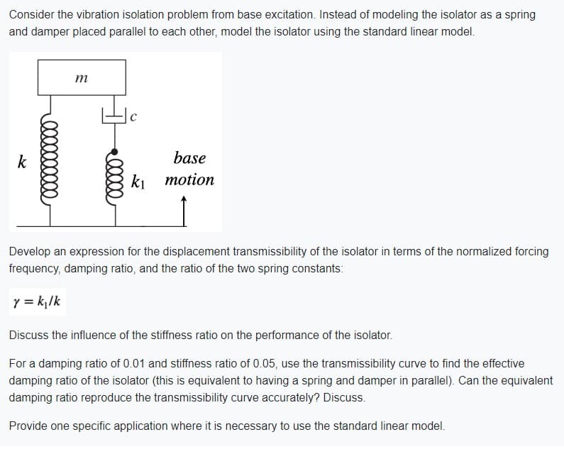 Consider the vibration isolation problem from base excitation. Instead of modeling the isolator as a spring
and damper placed parallel to each other, model the isolator using the standard linear model.
k
m
base
k₁ motion
Develop an expression for the displacement transmissibility of the isolator in terms of the normalized forcing
frequency, damping ratio, and the ratio of the two spring constants:
y = k₁/k
Discuss the influence of the stiffness ratio on the performance of the isolator.
For a damping ratio of 0.01 and stiffness ratio of 0.05, use the transmissibility curve to find the effective
damping ratio of the isolator (this is equivalent to having a spring and damper in parallel). Can the equivalent
damping ratio reproduce the transmissibility curve accurately? Discuss.
Provide one specific application where it is necessary to use the standard linear model.