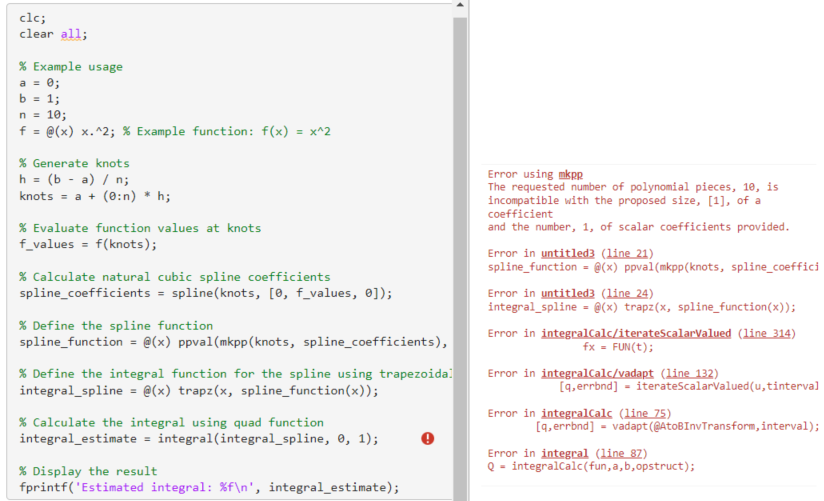 clc;
clear all;
% Example usage
a = 0;
b = 1;
n = 10;
f = @(x) x.^2; % Example function: f(x) = x^2
% Generate knots.
h = (ba) / n;
knots = a + (0:n) * h;
% Evaluate function values at knots
f_values = f(knots);
% Calculate natural cubic spline coefficients
spline_coefficients = spline(knots, [0, f_values, 0]);
% Define the spline function
spline_function = @(x) ppval (mkpp (knots, spline_coefficients),
% Define the integral function for the spline using trapezoida
integral_spline = @(x) trapz(x, spline_function(x));
% Calculate the integral using quad function
integral_estimate = integral(integral_spline, 0, 1);
% Display the result
fprintf('Estimated integral: %f\n', integral estimate);
Error using mkpp
The requested number of polynomial pieces, 10, is
incompatible with the proposed size, [1], of a
coefficient
and the number, 1, of scalar coefficients provided.
Error in untitled3 (line 21)
spline_function = @(x) ppval (mkpp (knots, spline_coeffici
Error in untitled3 (line 24)
integral_spline = @(x) trapz(x, spline_function(x));
Error in integralCalc/iterateScalarValued (line 314)
fx = FUN(t);
Error in integralCalc/vadapt (line 132)
[q,errbnd] = iterateScalarValued(u, tinterval
Error in integralCalc (line 75)
[q,errbnd] vadapt (@AtoBInvTransform, interval);
Error in integral (line 87)
Q-integralCalc(fun, a, b, opstruct);