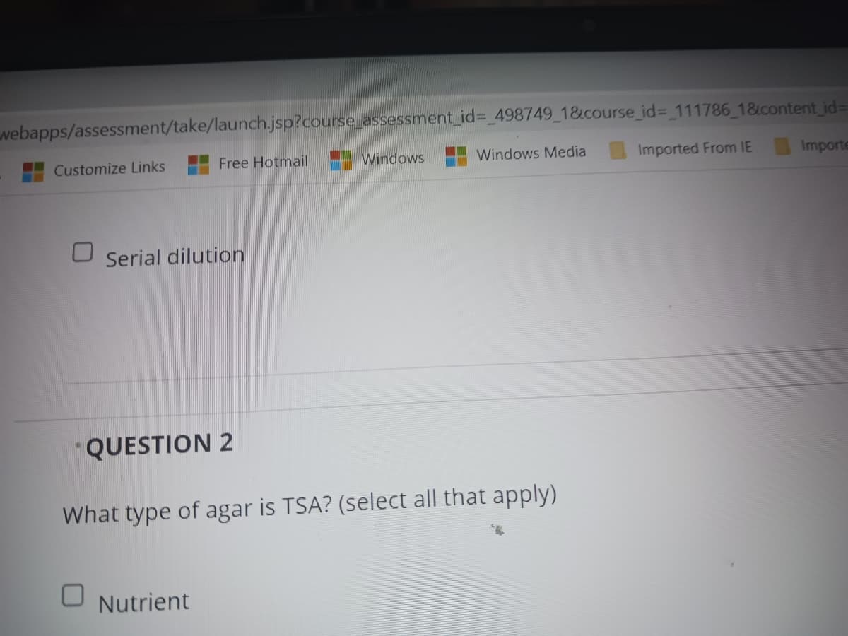 webapps/assessment/take/launch.jsp?course_assessment_id%3D 498749 1&course_id3 111786 1&content id=D
Customize Links
Free Hotmail
Windows
Windows Media
Imported From IE
Importe
Serial dilution
QUESTION 2
What type of agar is TSA? (select all that apply)
Nutrient
