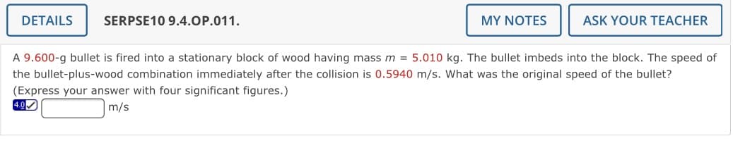 DETAILS
SERPSE10 9.4.OP.011.
MY NOTES
ASK YOUR TEACHER
A 9.600-g bullet is fired into a stationary block of wood having mass m = 5.010 kg. The bullet imbeds into the block. The speed of
the bullet-plus-wood combination immediately after the collision is 0.5940 m/s. What was the original speed of the bullet?
(Express your answer with four significant figures.)
4.0
m/s
