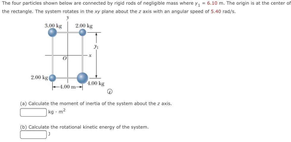 The four particles shown below are connected by rigid rods of negligible mass where y, = 6.10 m. The origin is at the center of
the rectangle. The system rotates in the xy plane about the z axis with an angular speed of 5.40 rad/s.
3.00 kg
2.00 kg
2.00 kg
4.00 kg
-4.00 m→|
(a) Calculate the moment of inertia of the system about the z axis.
kg · m2
(b) Calculate the rotational kinetic energy of the system.
