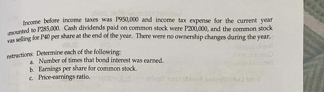 Jacome before income taxes was P950,000 and income tax expense for the current year
mounted to P285,000. Cash dividends paid on common stock were P200,000, and the common stock
s selling for P40 per share at the end of the year. There were no ownership changes during the year.
000,0
nstructions: Determine each of the following:
a. Number of times that bond interest was earned.
b. Earnings per share for common stock.
c. Price-earnings ratio.
vitup esblorbole brieestilidoid IstoT
