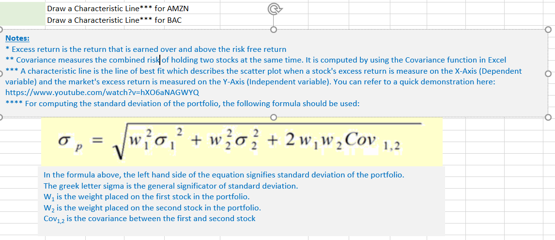 Draw a Characteristic Line*** for AMZN
Draw a Characteristic Line*** for BAC
Notes:
* Excess return is the return that is earned over and above the risk free return
** Covariance measures the combined risk of holding two stocks at the same time. It is computed by using the Covariance function in Excel
*** A characteristic line is the line of best fit which describes the scatter plot when a stock's excess return is measure on the X-Axis (Dependent
variable) and the market's excess return is measured on the Y-Axis (Independent variable). You can refer to a quick demonstration here:
https://www.youtube.com/watch?v=HXO6ANAGWYQ
**** For computing the standard deviation of the portfolio, the following formula should be used:
2
+ w?o} + 2w,w,Cov 1,2
1
In the formula above, the left hand side of the equation signifies standard deviation of the portfolio.
The greek letter sigma is the general significator of standard deviation.
W, is the weight placed on the first stock in the portfolio.
W, is the weight placed on the second stock in the portfolio.
Cov12 is the covariance between the first and second stock
