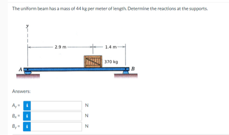 The uniform beam has a mass of 44 kg per meter of length. Determine the reactions at the supports.
2.9 m-
1.4 m-
370 kg
A
Answers:
A
Bx= i
By
N
z z z
N
N
B