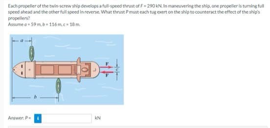 Each propeller of the twin-screw ship develops a full-speed thrust of F= 290 KN. In maneuvering the ship, one propeller is turning full
speed ahead and the other full speed in reverse. What thrust P must each tug exert on the ship to counteract the effect of the ship's
propellers?
Assume a = 59 m, b=116 m.c=18 m.
D÷
Answer: P =
KN
Hluta