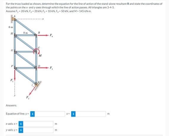 For the truss loaded as shown, determine the equation for the line of action of the stand-alone resultant R and state the coordinates of
the points on the x- and y-axes through which the line of action passes. All triangles are 3-4-5.
Assume F₁ = 20 kN, F₂ = 20 kN, F3 = 10 KN. F₂ = 50 kN, and M = 145 kN-m.
6m
8 m
B
H
Answers:
Equation of line: y =
x-axis:x=
y-axis: y =
F₁
EE
X+
m