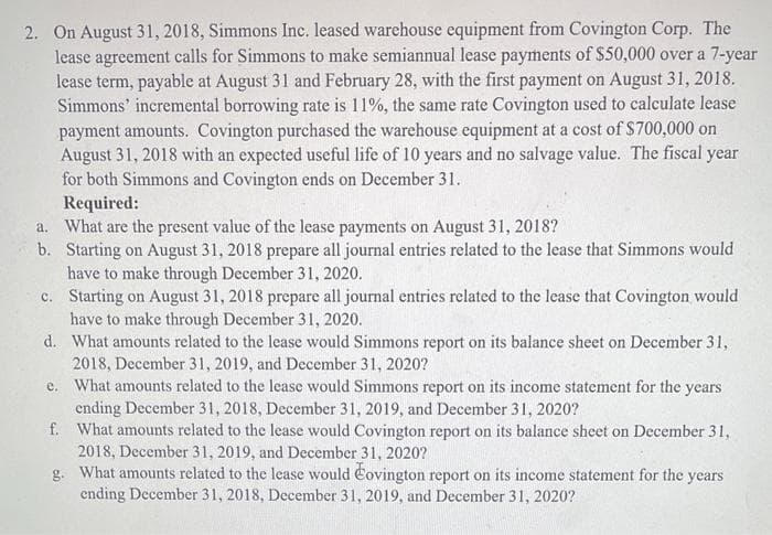 2. On August 31, 2018, Simmons Inc. leased warehouse equipment from Covington Corp. The
lease agreement calls for Simmons to make semiannual lease payments of $50,000 over a 7-year
lease term, payable at August 31 and February 28, with the first payment on August 31, 2018.
Simmons' incremental borrowing rate is 11%, the same rate Covington used to calculate lease
payment amounts. Covington purchased the warehouse equipment at a cost of $700,000 on
August 31, 2018 with an expected useful life of 10 years and no salvage value. The fiscal year
for both Simmons and Covington ends on December 31.
Required:
a. What are the present value of the lease payments on August 31, 2018?
b. Starting on August 31, 2018 prepare all journal entries related to the lease that Simmons would
have to make through December 31, 2020.
c. Starting on August 31, 2018 prepare all journal entries related to the lease that Covington would
have to make through December 31, 2020.
d.
What amounts related to the lease would Simmons report on its balance sheet on December 31,
2018, December 31, 2019, and December 31, 2020?
e. What amounts related to the lease would Simmons report on its income statement for the years
ending December 31, 2018, December 31, 2019, and December 31, 2020?
f.
What amounts related to the lease would Covington report on its balance sheet on December 31,
2018, December 31, 2019, and December 31, 2020?
g. What amounts related to the lease would Covington report on its income statement for the years
ending December 31, 2018, December 31, 2019, and December 31, 2020?