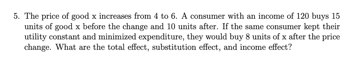 5. The price of good x increases from 4 to 6. A consumer with an income of 120 buys 15
units of good x before the change and 10 units after. If the same consumer kept their
utility constant and minimized expenditure, they would buy 8 units of x after the price
change. What are the total effect, substitution effect, and income effect?