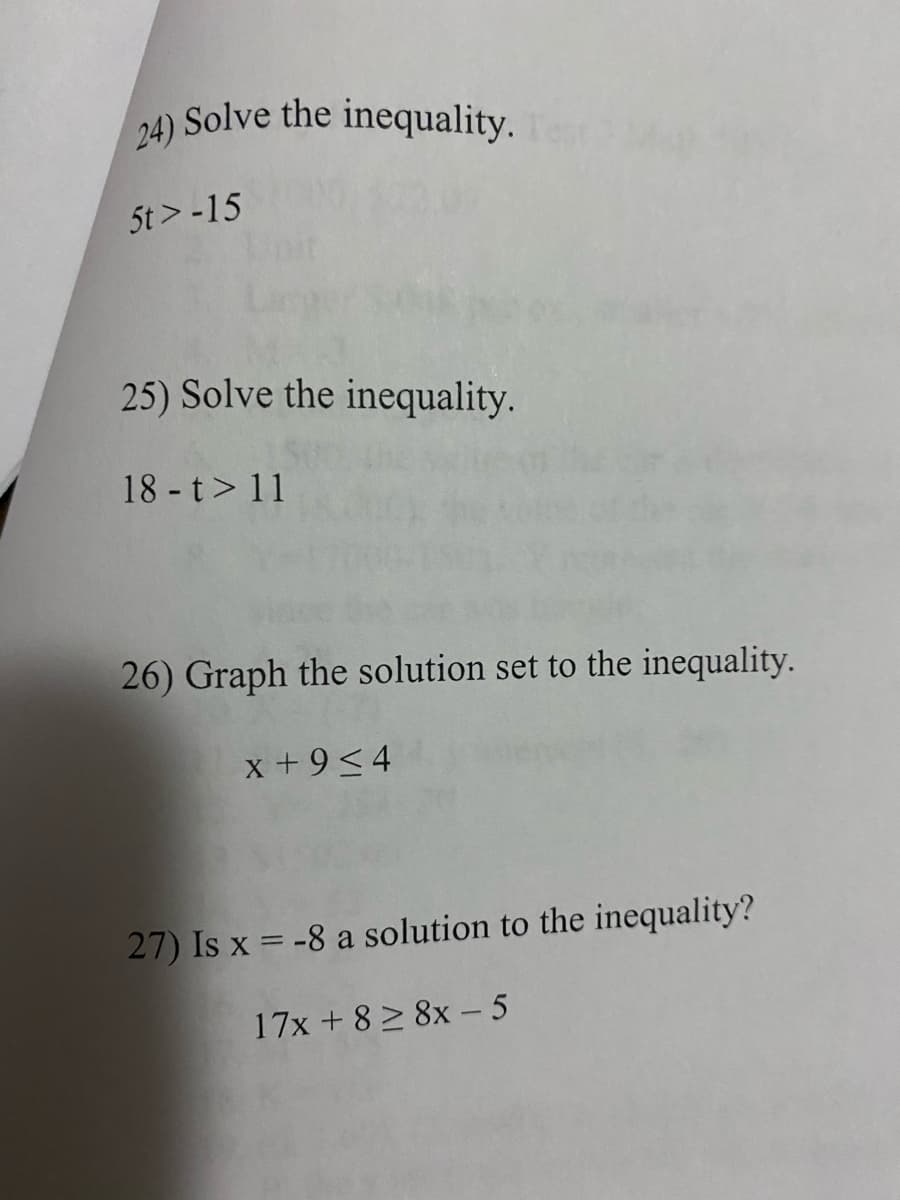 24) Solve the inequality.
) Solve the inequality.
5t > -15
25) Solve the inequality.
18 -t> 11
26) Graph the solution set to the inequality.
x +9<4
27) Is x = -8 a solution to the inequality?
17x + 8 > 8x –5
