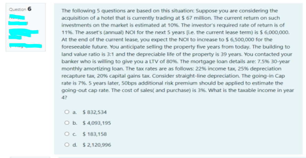 Question 6
The following 5 questions are based on this situation: Suppose you are considering the
acquisition of a hotel that is currently trading at $ 67 million. The current return on such
investments on the market is estimated at 10%. The investor's required rate of return is of
11%. The asset's (annual) NOI for the next 5 years (i.e. the current lease term) is $ 6,000,000.
At the end of the current lease, you expect the NOI to increase to $ 6,500,000 for the
foreseeable future. You anticipate selling the property five years from today. The building to
land value ratio is 3:1 and the depreciable life of the property is 39 years. You contacted your
banker who is willing to give you a LTV of 80%. The mortgage loan details are: 7.5% 30-year
monthly amortizing loan. The tax rates are as follows: 22% income tax, 25% depreciation
recapture tax, 20% capital gains tax. Consider straight-line depreciation. The going-in Cap
rate is 7%. 5 years later, 50bps additional risk premium should be applied to estimate the
going-out cap rate. The cost of sales( and purchase) is 3%. What is the taxable income in year
4?
O a. $832,534
O b. $ 4,093,195
O. $ 183,158
O d. $2,120,996
