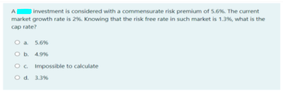 investment is considered with a commensurate risk premium of 5.6%. The current
market growth rate is 2%. Knowing that the risk free rate in such market is 1.3%, what is the
cap rate?
O a. 5.6%
O b. 4.9%
O. Impossible to calculate
O d. 3.3%
