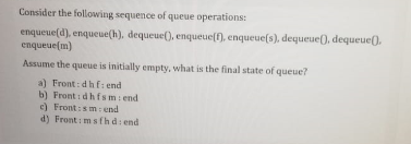 Consider the following sequence of queue operations:
enqueue(d), enqueue(h), dequeue(), enqueue(f), enqueue(s), dequeue(), dequeue().
enqueue(m)
Assume the queue is initially empty, what is the final state of queue?
a) Front: dhf: end
b) Front i dhfsmi end
e) Front:sm: end
d) Front : msfh d: end
