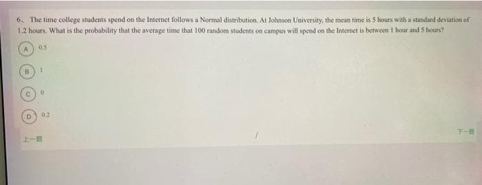 6. The time college students spend on the Internet follows a Normal distribution. At Johnson University, the mean time is 5 hours with a standard deviation of
1.2 hours. What is the probability that the average time that 100 random students on campus will spend on the Internet is between 1 hour and 5 hours?
0.5-
A
D
上一
1
0
02
T-#