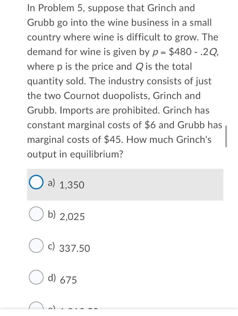 In Problem 5, suppose that Grinch and
Grubb go into the wine business in a small
country where wine is difficult to grow. The
demand for wine is given by p = $480 - .2Q,
where p is the price and Q is the total
quantity sold. The industry consists of just
the two Cournot duopolists, Grinch and
Grubb. Imports are prohibited. Grinch has
constant marginal costs of $6 and Grubb has
marginal costs of $45. How much Grinch's
output in equilibrium?
a) 1,350
b) 2,025
c) 337.50
d) 675