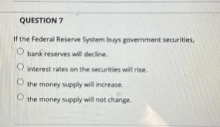 QUESTION 7
If the Federal Reserve System buys government securities,
bank reserves will decline.
interest rates on the securities will rise.
the money supply will increase.
the money supply will not change.
O