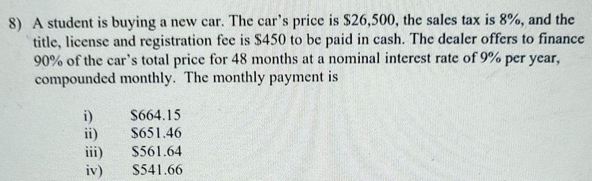 8) A student is buying a new car. The car's price is $26,500, the sales tax is 8%, and the
title, license and registration fee is $450 to be paid in cash. The dealer offers to finance
90% of the car's total price for 48 months at a nominal interest rate of 9% per year,
compounded monthly. The monthly payment is
i)
S664.15
ii)
$651.46
iii)
S561.64
iv) S541.66