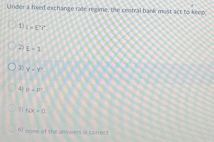 Under a fixed exchange rate regime, the central bank must act to keep:
01) i =E*i*.
2) E= 1.
O 3) Y=Y*.
4) P = P.
5) NX = 0.
6) none of the answers is correct