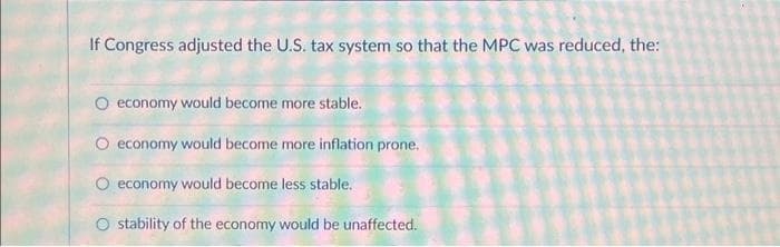 If Congress adjusted the U.S. tax system so that the MPC was reduced, the:
O economy would become more stable.
economy would become more inflation prone.
economy would become less stable.
stability of the economy would be unaffected.