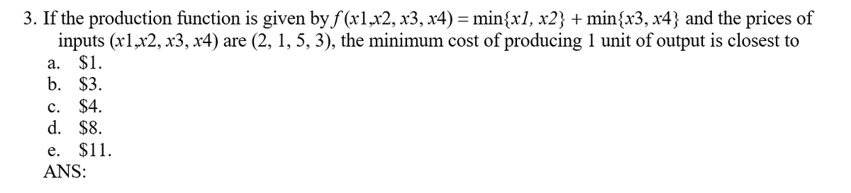 3. If the production function is given by f(x1,x2, x3, x4) = min{x1, x2} + min{x3, x4} and the prices of
inputs (x1,x2, x3, x4) are (2, 1, 5, 3), the minimum cost of producing 1 unit of output is closest to
a. $1.
b. $3.
C. $4.
d. $8.
e. $11.
ANS: