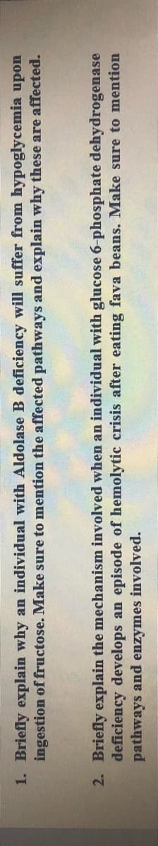 1. Briefly explain why an individual with Aldolase B deficiency will suffer from hypoglycemia upon
ingestion of fructose. Make sure to mention the affected pathways and explain why these are affected.
2. Briefly explain the mechanism involved when an individual with glucose 6-phosphate dehydrogenase
deficiency develops an episode of hemolytic crisis after eating fava beans. Make sure to mention
pathways and enzymes involved.
