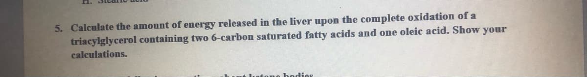 n.
5. Calculate the amount of energy released in the liver upon the complete oxidation of a
triacylglycerol containing two 6-carbon saturated fatty acids and one oleic acid. Show your
calculations.
bedios
