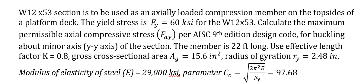 W12 x53 section is to be used as an axially loaded compression member on the topsides of
a platform deck. The yield stress is F,
permissible axial compressive stress (Fay) per AISC 9th edition design code, for buckling
= 60 ksi for the W12x53. Calculate the maximum
about minor axis (y-y axis) of the section. The member is 22 ft long. Use effective length
factor K = 0.8, gross cross-sectional area Ag
15.6 in?, radius of gyration r, = 2.48 in,
%3D
2T2E
Modulus of elasticity of steel (E) = 29,000 ksi, parameter C.
= 97.68
Fy
