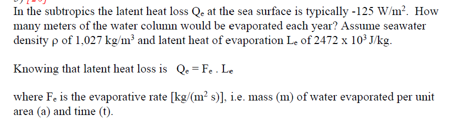 In the subtropics the latent heat loss Qe at the sea surface is typically -125 W/m?. How
many meters of the water column would be evaporated each year? Assume seawater
density p of 1,027 kg/m³ and latent heat of evaporation Le of 2472 x 10³ J/kg.
Knowing that latent heat loss is Qe = Fe . Le
where Fe is the evaporative rate [kg/(m² s)], i.e. mass (m) of water evaporated per unit
area (a) and time (t).
