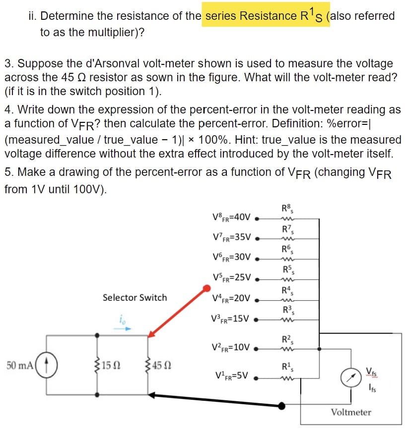 ii. Determine the resistance of the series Resistance R's (also referred
to as the multiplier)?
3. Suppose the d'Arsonval volt-meter shown is used to measure the voltage
across the 45 Q resistor as sown in the figure. What will the volt-meter read?
(if it is in the switch position 1).
4. Write down the expression of the percent-error in the volt-meter reading as
a function of VER? then calculate the percent-error. Definition: %error=|
(measured_value / true_value - 1)| × 100%. Hint: true_value is the measured
voltage difference without the extra effect introduced by the volt-meter itself.
5. Make a drawing of the percent-error as a function of VFR (changing VFR
from 1V until 100V).
R8,
V8 FR=40V
R7,
R's
V°FR=35V •
R6,
V€FR=30V .
RS,
V$FR=25V .
R4,
Selector Switch
V*FR=20V
R's
V³FR=15V •
R2,
V²FR=10V .
50 mA(
315 0
345 N
R',
Vis
V-FR=5V
Its
Voltmeter
