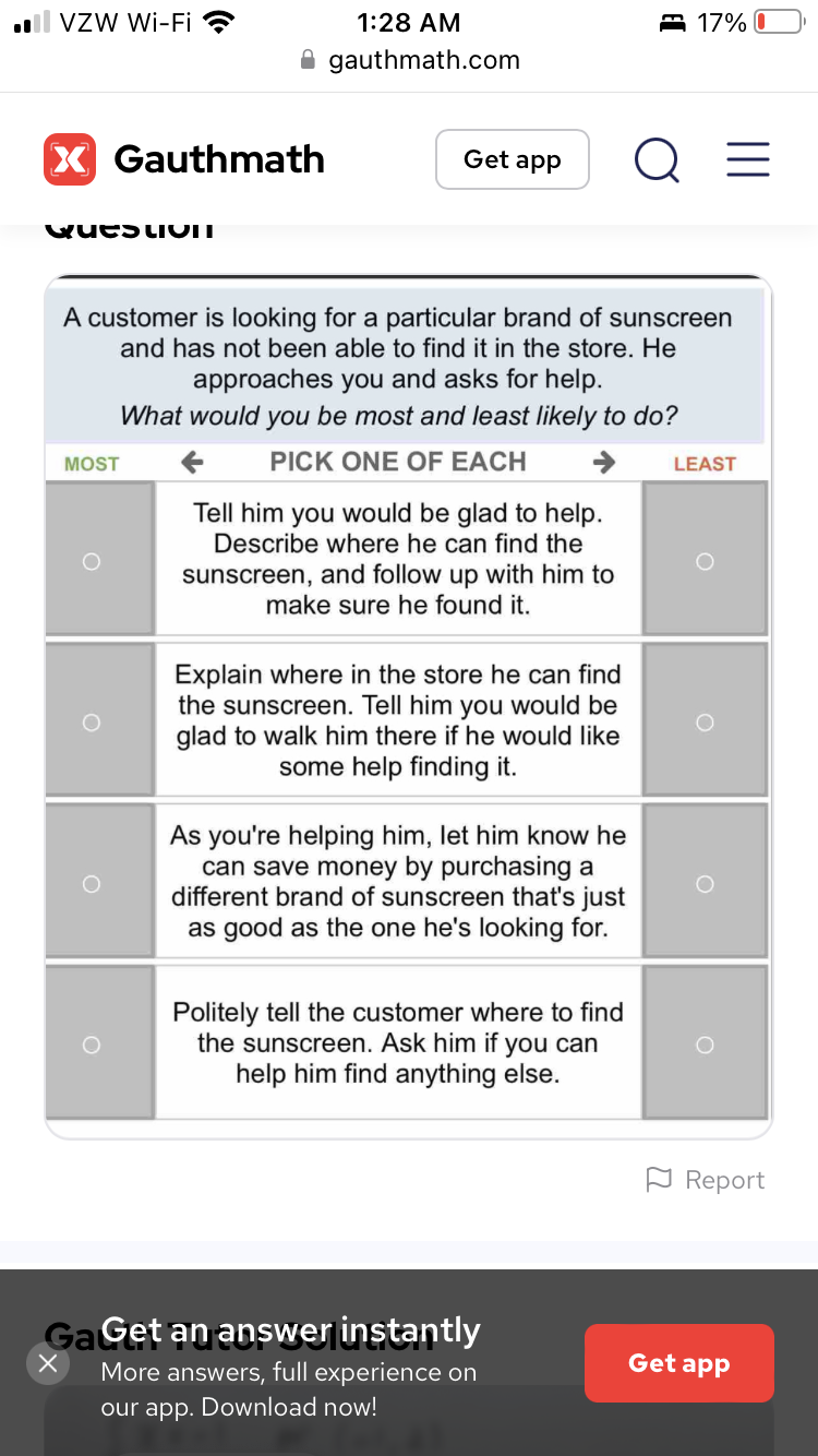VZW Wi-Fi
X Gauthmath
Question
1:28 AM
gauthmath.com
MOST
Get app
A customer is looking for a particular brand of sunscreen
and has not been able to find it in the store. He
approaches you and asks for help.
What would you be most and least likely to do?
PICK ONE OF EACH
Tell him you would be glad to help.
Describe where he can find the
sunscreen, and follow up with him to
make sure he found it.
Explain where in the store he can find
the sunscreen. Tell him you would be
glad to walk him there if he would like
some help finding it.
As you're helping him, let him know he
can save money by purchasing a
different brand of sunscreen that's just
as good as the one he's looking for.
Politely tell the customer where to find
the sunscreen. Ask him if you can
help him find anything else.
17% 0
Ga Get an answer instantly
More answers, full experience on
our app. Download now!
Q =
LEAST
Report
Get app