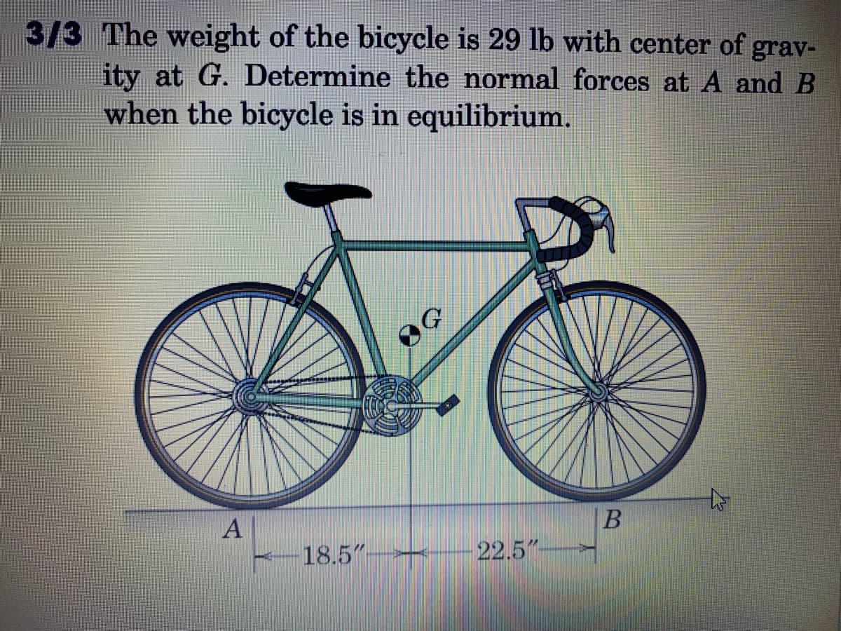 3/3 The weight of the bicycle is 29 lb with center of grav-
ity at G. Determine the normal forces at A and B
when the bicycle is in equilibrium.
A
B
18.5"-
22.5"-
