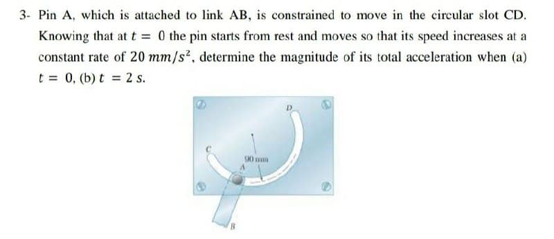 3- Pin A, which is attached to link AB, is constrained to move in the circular slot CD.
Knowing that at t 0 the pin starts from rest and moves so that its speed increases at a
constant rate of 20 mm/s?, determine the magnitude of its total acceleration when (a)
t = 0, (b) t = 2 s.
S0 mm
