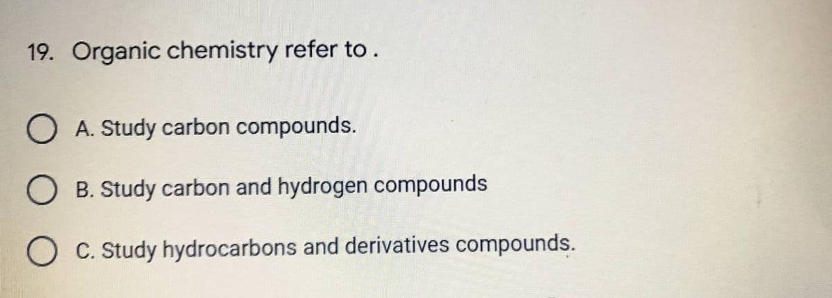 19. Organic chemistry refer to .
A. Study carbon compounds.
B. Study carbon and hydrogen compounds
C. Study hydrocarbons and derivatives compounds.
