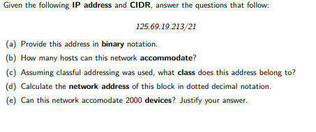 Given the following IP address and CIDR, answer the questions that follow:
125.69.19.213/21
(a) Provide this address in binary notation.
(b) How many hosts can this network accommodate?
(c) Assuming classful addressing was used, what class does this address belong to?
(d) Calculate the network address of this block in dotted decimal notation.
(e) Can this network accomodate 2000 devices? Justify your answer.

