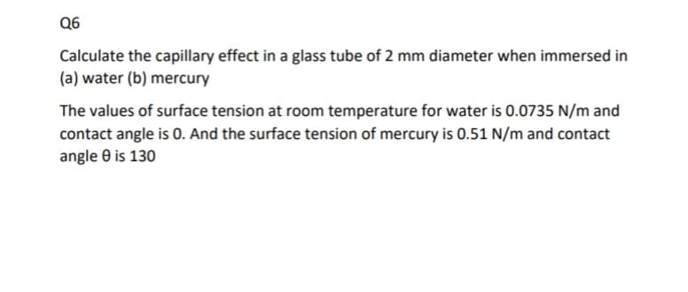 Q6
Calculate the capillary effect in a glass tube of 2 mm diameter when immersed in
(a) water (b) mercury
The values of surface tension at room temperature for water is 0.0735 N/m and
contact angle is 0. And the surface tension of mercury is 0.51 N/m and contact
angle e is 130
