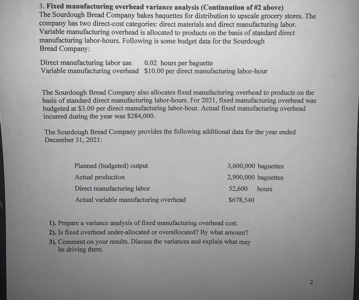 3. Fixed manufacturing overhead variance analysis (Continuation of #2 above)
The Sourdough Bread Company bakes baquettes for distribution to upscale grocery stores. The
company has two direct-cost categories: direct materials and direct manufacturing labor.
Variable manufacturing overhead is allocated to products on the basis of standard direct
manufacturing labor-hours. Following is some budget data for the Sourdough
Bread Company:
Direct manufacturing labor use
Variable manufacturing overhead $10.00 per direct manufacturing labor-hour
0.02 hours per baguette
The Sourdough Bread Company also allocates fixed manufacturing overhead to products on the
basis of standard direct manufacturing labor-hours. For 2021, fixed manufacturing overhead was
budgeted at $3.00 per direct manufacturing labor-hour. Actual fixed manufacturing overhead
incurred during the year was $284,000.
The Sourdough Bread Company provides the following additional data for the
December 31, 2021:
year ended
Planned (budgeted) output
3,600,000 baguettes
Actual production
2,900,000 baguettes
Direct manufacturing labor
52,600
hours
Actual variable manufacturing overhead
$678,540
1). Prepare a variance analysis of fixed manufacturing overhead cost.
2). Is fixed overhead under-allocated or overallocated? By what amount?
3). Comment on your results. Discuss the variances and explain what may
be driving them.
2
