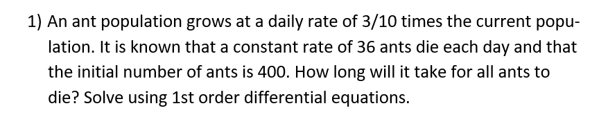 1) An ant population grows at a daily rate of 3/10 times the current popu-
lation. It is known that a constant rate of 36 ants die each day and that
the initial number of ants is 400. How long will it take for all ants to
die? Solve using 1st order differential equations.
