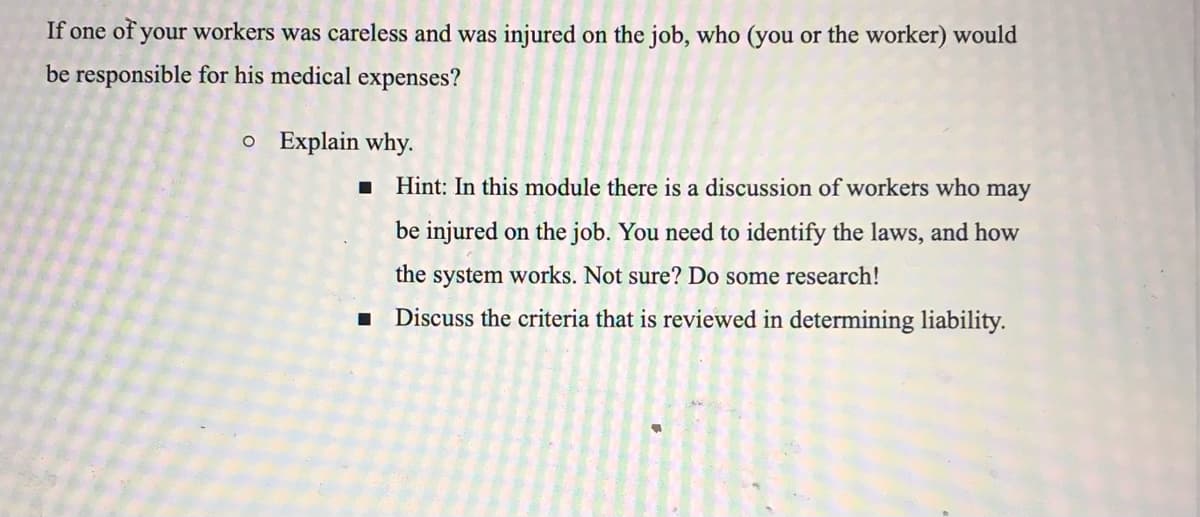 If one of your workers was careless and was injured on the job, who (you or the worker) would
be responsible for his medical expenses?
o Explain why.
Hint: In this module there is a discussion of workers who may
be injured on the job. You need to identify the laws, and how
the
system works. Not sure? Do some research!
Discuss the criteria that is reviewed in determining liability.
