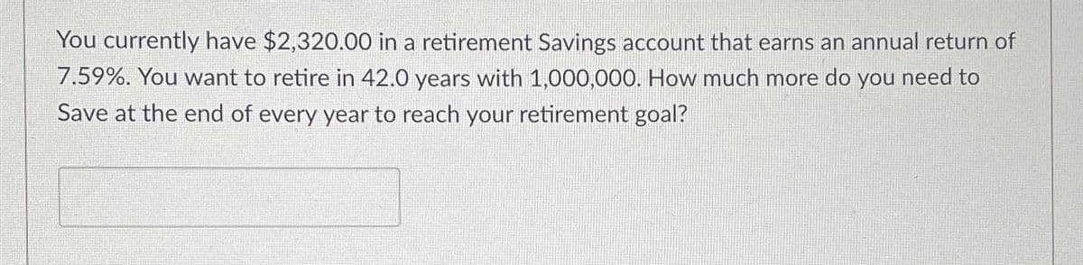 You currently have $2,320.00 in a retirement Savings account that earns an annual return of
7.59%. You want to retire in 42.0 years with 1,000,000. How much more do you need to
Save at the end of every year to reach your retirement goal?